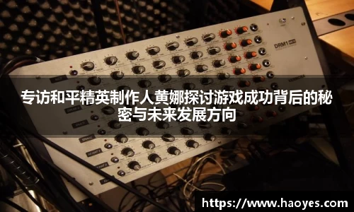 专访和平精英制作人黄娜探讨游戏成功背后的秘密与未来发展方向